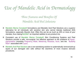 Use of Mandelic Acid in Dermatology
                        Three Features and Benefits Of
                         Mandelic Acid Peel Solutions
 Mandelic Marine Complex® formulations and Mandelic Acid Peel Solutions are a superior
  alternative for all individuals with sensitive skin who cannot tolerate traditional AHA
  formulations, especially Glycolic Acid. Often this can be as much as 25% or more of your
  clientele, thus making NuCèlle® an important addition to any product mix.
 Consistent use of Mandelic Marine Complex® Skin Conditioning Systems and Peel
  Solutions provide a safe, non-surgical, but effective approach to the problems of Hyper-
  pigmentation (including Pregnancy Mask, Melasma), Rosacea, Acne, and the “Butterfly
  Rash” associated with Lupus.
 Mandelic Acid Peel Solutions are a non-sensitizing solution to systematically remove built-up
  layers of sun damaged skin cells without the downtime of more invasive skincare
  procedures.


                                                                                        19
 