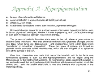 Appendix A - Hyperpigmentation
   Is most often referred to as Melasma.
   occurs most often in women between 20 to 60 years of age
   affects ALL skin types.
   exacerbated by exposure to sun, even in darker, pigmented skin types

    Hormonal changes appear to be a primary cause of increased hyperpigmentation, even
in darker, pigmented skin types, whether it is due to pregnancy, oral contraceptive therapy
or even post-menopausal estrogen replacement therapy.

     The process of melanin formation starts deep in the cell, where a gene makes an
enzyme called tyrosinase. After that, chemical dominoes fall: tyrosinase changes tyrosine
into dopa, which turns into dopaquinone – and dopaquinone forms either black-brown
“eumelanin” or red-yellow” pheomelani”. These two types of melanin are formed as
granules within structures called melanosomes, which are then shipped off to epidermal
cells at the surface of the skin.

    Over time, observation was made that use of the Mandelic acid in the facial care
formulations appeared to even out skin hyperpigmentation, and we began using the
Mandelic acid for the treatment of Melasma. Its mechanism of action in pigment reduction is
not well understood, but we hypothesize that it interferes with tyrosinase function, much like
asorbic acid. With the phenol side-chain, it may also interfere with o-quinones in the
melanin pathway.
                                                                                        21
 