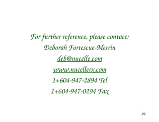 For further reference, please contact:
     Deborah Fortescue-Merrin
         deb@nucelle.com
        www.nucellerx.com
        1+604-947-2894 Tel
       1+604-947-0294 Fax

                                         22
 