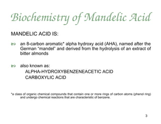 Biochemistry of Mandelic Acid
MANDELIC ACID IS:
     an 8-carbon aromatic* alpha hydroxy acid (AHA), named after the
      German “mandel” and derived from the hydrolysis of an extract of
      bitter almonds

     also known as:
         ALPHA-HYDROXYBENZENEACETIC ACID
         CARBOXYLIC ACID


*a class of organic chemical compounds that contain one or more rings of carbon atoms (phenol ring)
       and undergo chemical reactions that are characteristic of benzene.




                                                                                               3
 