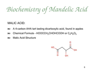 Biochemistry of Mandelic Acid
MALIC ACID:
   A 4-carbon AHA tart tasting dicarboxylic acid, found in apples
   Chemical Formula - HOOCCH2CHOHCOOH or C4H6O5
   Malic Acid Structure




                                                                     6
 