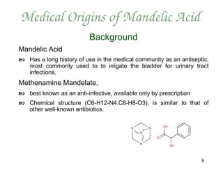 Medical Origins of Mandelic Acid
                          Background
Mandelic Acid
 Has a long history of use in the medical community as an antiseptic,
  most commonly used to to irrigate the bladder for urinary tract
  infections.
Methenamine Mandelate,
 best known as an anti-infective, available only by prescription
 Chemical structure (C6-H12-N4.C8-H8-O3), is similar to that of
  other well-known antibiotics.




                                                                    9
 