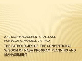 2012 NASA MANAGEMENT CHALLENGE
HUMBOLDT C. MANDELL, JR., Ph.D.
THE PATHOLOGIES OF THE CONVENTIONAL
WISDOM OF NASA PROGRAM PLANNING AND
MANAGEMENT
 