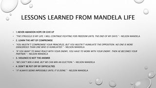 LESSONS LEARNED FROM MANDELA LIFE
• 1.NEVER ABANDON HOPE OR GIVE UP
• “THE STRUGGLE IS MY LIFE. I WILL CONTINUE FIGHTING FOR FREEDOM UNTIL THE END OF MY DAYS.” – NELSON MANDELA
• 2. LEARN THE ART OF COMPROMISE
• “YOU MUSTN’T COMPROMISE YOUR PRINCIPLES, BUT YOU MUSTN’T HUMILIATE THE OPPOSITION. NO ONE IS MORE
DANGEROUS THAN ONE WHO IS HUMILIATED.” – NELSON MANDELA
• “IF YOU WANT TO MAKE PEACE WITH YOUR ENEMY, YOU HAVE TO WORK WITH YOUR ENEMY. THEN HE BECOMES YOUR
PARTNER.” – NELSON MANDELA
• 3. VIOLENCE IS NOT THE ANSWER
• “WE CAN’T WIN A WAR, BUT WE CAN WIN AN ELECTION.” – NELSON MANDELA
• 4. DON’T BE PUT OFF BY DIFFICULTIES
• “IT ALWAYS SEEMS IMPOSSIBLE UNTIL IT IS DONE.” – NELSON MANDELA
 