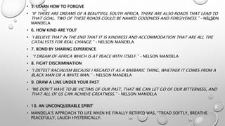 • 5. LEARN HOW TO FORGIVE
• “IF THERE ARE DREAMS OF A BEAUTIFUL SOUTH AFRICA, THERE ARE ALSO ROADS THAT LEAD TO
THAT GOAL. TWO OF THESE ROADS COULD BE NAMED GOODNESS AND FORGIVENESS.” – NELSON
MANDELA
• 6. HOW KIND ARE YOU?
• “I BELIEVE THAT IN THE END THAT IT IS KINDNESS AND ACCOMMODATION THAT ARE ALL THE
CATALYSTS FOR REAL CHANGE.” – NELSON MANDELA
• 7. BOND BY SHARING EXPERIENCE
• “I DREAM OF AFRICA WHICH IS AT PEACE WITH ITSELF.” – NELSON MANDELA
• 8. FIGHT DISCRIMINATION
• “I DETEST RACIALISM BECAUSE I REGARD IT AS A BARBARIC THING, WHETHER IT COMES FROM A
BLACK MAN OR A WHITE MAN.” – NELSON MANDELA
• 9. DRAW A LINE UNDER YOUR PAST
• “WE DON’T HAVE TO BE VICTIMS OF OUR PAST, THAT WE CAN LET GO OF OUR BITTERNESS, AND
THAT ALL OF US CAN ACHIEVE GREATNESS.” – NELSON MANDELA
• 10. AN UNCONQUERABLE SPIRIT
• MANDELA’S APPROACH TO LIFE WHEN HE FINALLY RETIRED WAS, “TREAD SOFTLY, BREATHE
PEACEFULLY, LAUGH HYSTERICALLY.
 