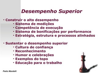 Desempenho Superior
• Construir o alto desempenho
• Sistema de medições
• Competência de execução
• Sistema de bonificações por performance
• Estratégia, estrutura e processos alinhados
• Sustentar o desempenho superior
• Cultura de confiança
• Reconhecimento
• Humor e celebrações
• Exemplos do topo
• Educação para o trabalho
Pedro Mandelli