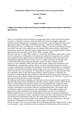 1

            Exploring the Origins of New Transaction Costs in Connected Societies

                                         Andreina Mandelli

                                                 2003


                                          Chapter 9 (draft)

.snoitazinagro ni smetsys dna tnemeganam egdelwonk )sde ,tsurTnenoviI ajriM dna iratouH aneeL-ajiaM( nI
.snoitazinagro ni smetsys dna tnemeganam egdelwonk )sde ,tsurTnenoviI ajriM dna iratouH aneeL-ajiaM( nI
.snoitazinagro ni smetsys dna tnemeganam egdelwonk )sde ,tsurTnenoviI ajriM dna iratouH aneeL-ajiaM( nI


.buP puorG aedI




                                              Introduction

There is a considerable amount of literature in management science, which claims that the digital
economy is a frictionless economy, where hierarchies and institutions disappear replaced by
dynamic and self-organized webs of companies and consumers, freely meeting on this new web of
opportunities (Bakos, 1997; Hagel, 1999; Hagel and Singer, 1999; Evans and Wurster, 2000).
The implications of this vision (that here we call the "paradigm of the frictionless Internet economy
and society") are huge. It may influence the way managers build market strategies and manage
organizations, but also the way policy-makers address relevant issues concerned with the so-called
digital divide in the knowledge society (Norris, 2000; Compaine, 2001).
This idea is not new. As Agre (2001) reminds us, conservative legal scholars, back in the seventies
viewed social progress, teleologically, as the progressive reduction of transaction costs, and thus
(they argued) the perfect approximation of ideal markets. But Rullani (1998) warns against this
fundamentalist approach to Internet society, because it simply reintroduces the ideology of the
invisible hand of the market and social darwinism, against any idea of collective action.
In previous works (Mandelli, 2001b) and in this study we have addressed the frictionless vision,
challenging the communication symmetry fallacy, on which is based the idea that the network
economy is automatically eliminating the information and institutional hierarchies (even though we
still believe that the Internet introduces radical changes in the way economic institutions are built
and the way businesses are conducted). We claim that the complexity of our interconnected world,
the evolutionary nature of trust and learning dynamics, and the economics of mediation (the
economics of relationships plus the economics of information infrastructure), play a major role in
both the creation and reduction of these new hierarchies in digital society. The result is complex and
not deterministically driven by network technology.
We challenge the frictionless paradigm, providing primary and secondary research support for the
idea that in the digital society and digital economy there still are cognitive frictions and hierarchies.
There is evidence about price dispersion and the role of hierarchical brands in digital economy;
evidence about the failure of business models based on the frictionless assumptions, data about
economic concentration in the Internet industries and infomediation flows, and evidence about
social frictions and new social transaction costs in building new relationships on digital webs.
Research from different disciplines has already addressed this issue. We try to include these
different empirical works in an unitary interdisciplinary framework (using theories elaborated in
social sciences, information sciences, management sciences and mass communication research) and
provide theoretical explanations for this new idea of the impact of technological networks on
society, looking for sources of hierarchies in the complexity of the new social systems, and in the
economics of information and economics of cognitive and social mediation.
Trust in our study is not seen as an automatic driver of hierarchy reduction in digital society; its role
is more complex, since it contributes to both the reduction of old hierarchies and the formation of
 