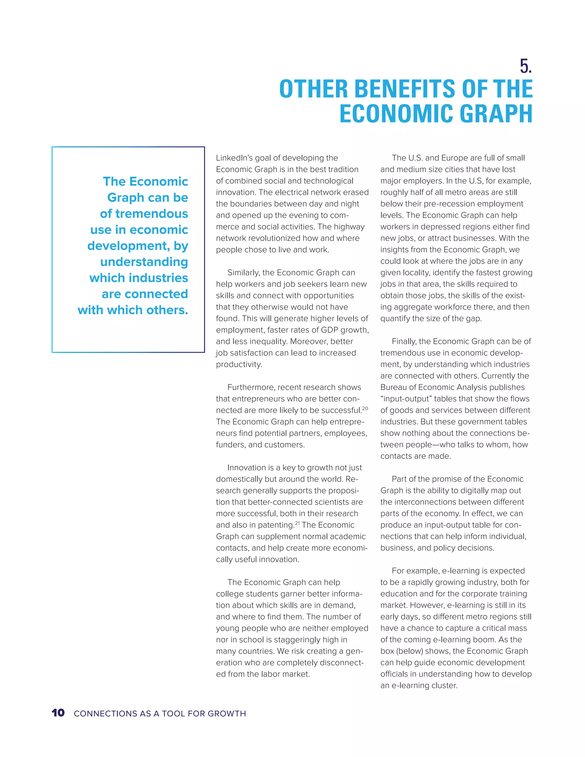 OTHER BENEFITS OF THE 
ECONOMIC GRAPH 
LinkedIn’s goal of developing the 
Economic Graph is in the best tradition 
of combined social and technological 
innovation. The electrical network erased 
the boundaries between day and night 
and opened up the evening to com-merce 
and social activities. The highway 
network revolutionized how and where 
people chose to live and work. 
Similarly, the Economic Graph can 
help workers and job seekers learn new 
skills and connect with opportunities 
that they otherwise would not have 
found. This will generate higher levels of 
employment, faster rates of GDP growth, 
and less inequality. Moreover, better 
job satisfaction can lead to increased 
productivity. 
Furthermore, recent research shows 
that entrepreneurs who are better con-nected 
are more likely to be successful.20 
The Economic Graph can help entrepre-neurs 
find potential partners, employees, 
funders, and customers. 
Innovation is a key to growth not just 
domestically but around the world. Re-search 
generally supports the proposi-tion 
that better-connected scientists are 
more successful, both in their research 
and also in patenting.21 The Economic 
Graph can supplement normal academic 
contacts, and help create more economi-cally 
useful innovation. 
The Economic Graph can help 
college students garner better informa-tion 
about which skills are in demand, 
and where to find them. The number of 
young people who are neither employed 
nor in school is staggeringly high in 
many countries. We risk creating a gen-eration 
who are completely disconnect-ed 
from the labor market. 
The U.S. and Europe are full of small 
and medium size cities that have lost 
major employers. In the U.S, for example, 
roughly half of all metro areas are still 
below their pre-recession employment 
levels. The Economic Graph can help 
workers in depressed regions either find 
new jobs, or attract businesses. With the 
insights from the Economic Graph, we 
could look at where the jobs are in any 
given locality, identify the fastest growing 
jobs in that area, the skills required to 
obtain those jobs, the skills of the exist-ing 
aggregate workforce there, and then 
quantify the size of the gap. 
Finally, the Economic Graph can be of 
tremendous use in economic develop-ment, 
by understanding which industries 
are connected with others. Currently the 
Bureau of Economic Analysis publishes 
“input-output” tables that show the flows 
of goods and services between different 
industries. But these government tables 
show nothing about the connections be-tween 
people—who talks to whom, how 
contacts are made. 
Part of the promise of the Economic 
Graph is the ability to digitally map out 
the interconnections between different 
parts of the economy. In effect, we can 
produce an input-output table for con-nections 
that can help inform individual, 
business, and policy decisions. 
For example, e-learning is expected 
to be a rapidly growing industry, both for 
education and for the corporate training 
market. However, e-learning is still in its 
early days, so different metro regions still 
have a chance to capture a critical mass 
of the coming e-learning boom. As the 
box (below) shows, the Economic Graph 
can help guide economic development 
officials in understanding how to develop 
an e-learning cluster. 
The Economic 
Graph can be 
of tremendous 
use in economic 
development, by 
understanding 
which industries 
are connected 
with which others. 
5. 
10 CONNECTIONS AS A TOOL FOR GROWTH 
 