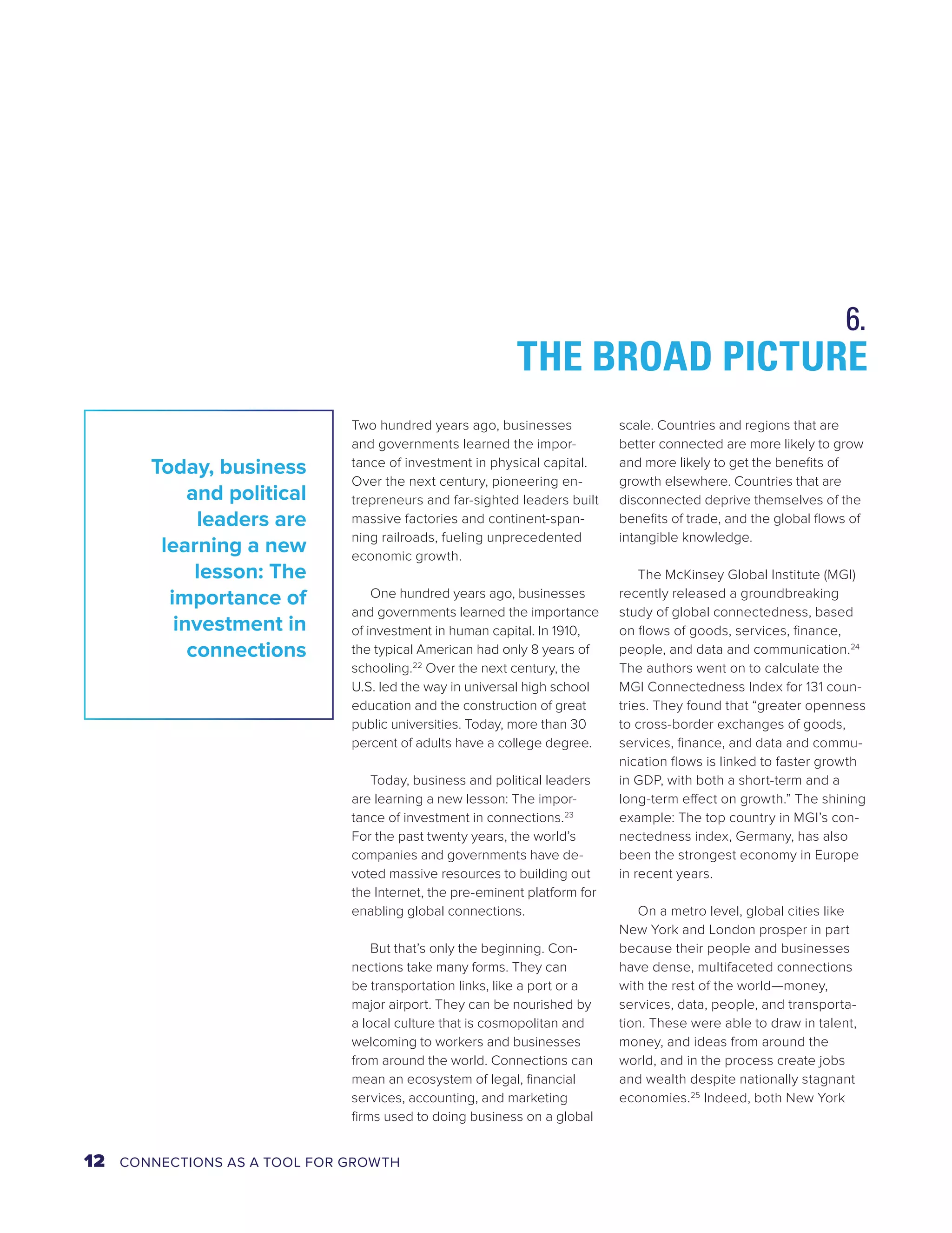 THE BROAD PICTURE 
Two hundred years ago, businesses 
and governments learned the impor-tance 
of investment in physical capital. 
Over the next century, pioneering en-trepreneurs 
and far-sighted leaders built 
massive factories and continent-span-ning 
railroads, fueling unprecedented 
economic growth. 
One hundred years ago, businesses 
and governments learned the importance 
of investment in human capital. In 1910, 
the typical American had only 8 years of 
schooling.22 Over the next century, the 
U.S. led the way in universal high school 
education and the construction of great 
public universities. Today, more than 30 
percent of adults have a college degree. 
Today, business and political leaders 
are learning a new lesson: The impor-tance 
of investment in connections.23 
For the past twenty years, the world’s 
companies and governments have de-voted 
massive resources to building out 
the Internet, the pre-eminent platform for 
enabling global connections. 
But that’s only the beginning. Con-nections 
take many forms. They can 
be transportation links, like a port or a 
major airport. They can be nourished by 
a local culture that is cosmopolitan and 
welcoming to workers and businesses 
from around the world. Connections can 
mean an ecosystem of legal, financial 
services, accounting, and marketing 
firms used to doing business on a global 
scale. Countries and regions that are 
better connected are more likely to grow 
and more likely to get the benefits of 
growth elsewhere. Countries that are 
disconnected deprive themselves of the 
benefits of trade, and the global flows of 
intangible knowledge. 
The McKinsey Global Institute (MGI) 
recently released a groundbreaking 
study of global connectedness, based 
on flows of goods, services, finance, 
people, and data and communication.24 
The authors went on to calculate the 
MGI Connectedness Index for 131 coun-tries. 
They found that “greater openness 
to cross-border exchanges of goods, 
services, finance, and data and commu-nication 
flows is linked to faster growth 
in GDP, with both a short-term and a 
long-term effect on growth.” The shining 
example: The top country in MGI’s con-nectedness 
index, Germany, has also 
been the strongest economy in Europe 
in recent years. 
On a metro level, global cities like 
New York and London prosper in part 
because their people and businesses 
have dense, multifaceted connections 
with the rest of the world—money, 
services, data, people, and transporta-tion. 
These were able to draw in talent, 
money, and ideas from around the 
world, and in the process create jobs 
and wealth despite nationally stagnant 
economies.25 Indeed, both New York 
Today, business 
and political 
leaders are 
learning a new 
lesson: The 
importance of 
investment in 
connections 
6. 
12 CONNECTIONS AS A TOOL FOR GROWTH 
 