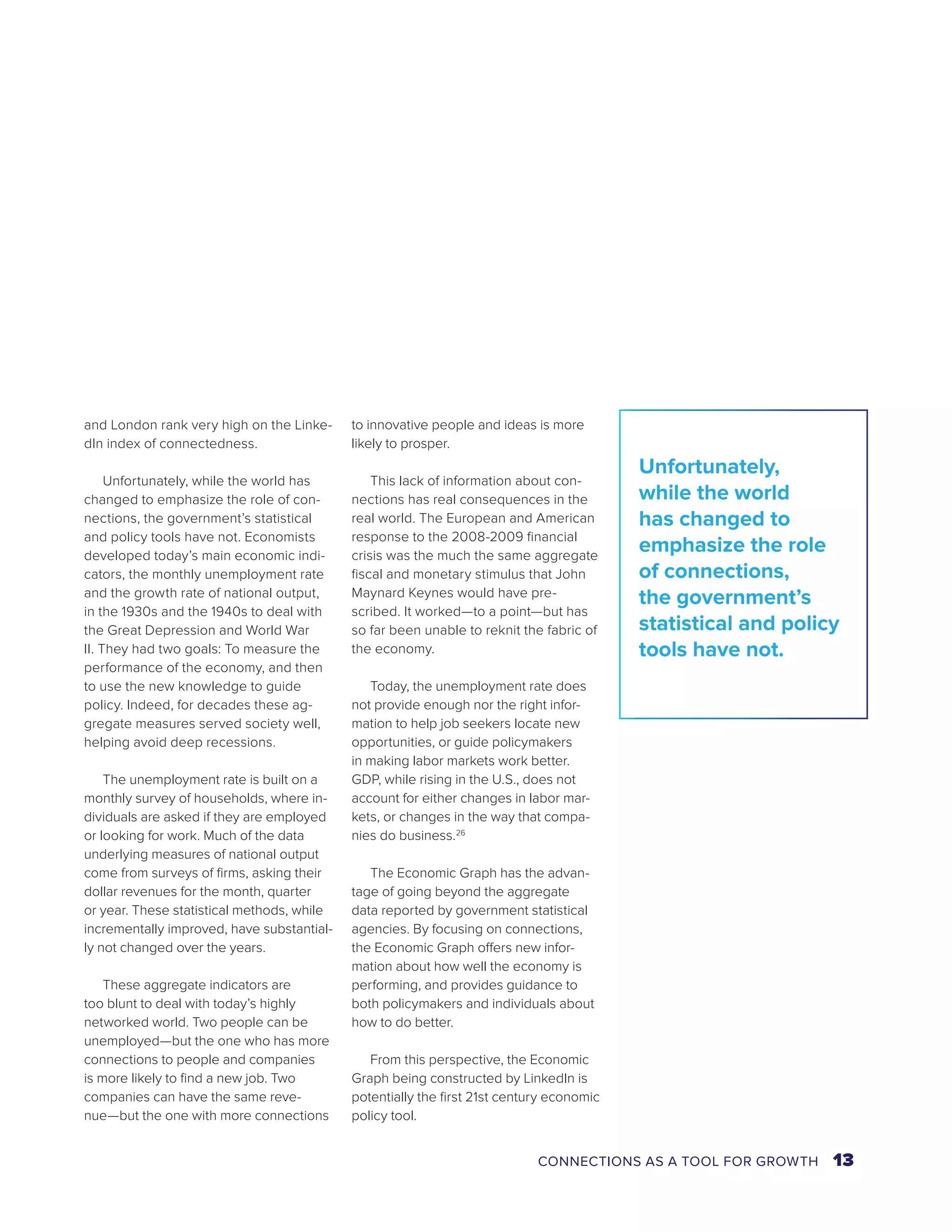 and London rank very high on the Linke-dIn 
index of connectedness. 
Unfortunately, while the world has 
changed to emphasize the role of con-nections, 
the government’s statistical 
and policy tools have not. Economists 
developed today’s main economic indi-cators, 
the monthly unemployment rate 
and the growth rate of national output, 
in the 1930s and the 1940s to deal with 
the Great Depression and World War 
II. They had two goals: To measure the 
performance of the economy, and then 
to use the new knowledge to guide 
policy. Indeed, for decades these ag-gregate 
measures served society well, 
helping avoid deep recessions. 
The unemployment rate is built on a 
monthly survey of households, where in-dividuals 
are asked if they are employed 
or looking for work. Much of the data 
underlying measures of national output 
come from surveys of firms, asking their 
dollar revenues for the month, quarter 
or year. These statistical methods, while 
incrementally improved, have substantial-ly 
not changed over the years. 
These aggregate indicators are 
too blunt to deal with today’s highly 
networked world. Two people can be 
unemployed—but the one who has more 
connections to people and companies 
is more likely to find a new job. Two 
companies can have the same reve-nue— 
but the one with more connections 
to innovative people and ideas is more 
likely to prosper. 
This lack of information about con-nections 
has real consequences in the 
real world. The European and American 
response to the 2008-2009 financial 
crisis was the much the same aggregate 
fiscal and monetary stimulus that John 
Maynard Keynes would have pre-scribed. 
It worked—to a point—but has 
so far been unable to reknit the fabric of 
the economy. 
Today, the unemployment rate does 
not provide enough nor the right infor-mation 
to help job seekers locate new 
opportunities, or guide policymakers 
in making labor markets work better. 
GDP, while rising in the U.S., does not 
account for either changes in labor mar-kets, 
or changes in the way that compa-nies 
do business.26 
The Economic Graph has the advan-tage 
of going beyond the aggregate 
data reported by government statistical 
agencies. By focusing on connections, 
the Economic Graph offers new infor-mation 
about how well the economy is 
performing, and provides guidance to 
both policymakers and individuals about 
how to do better. 
From this perspective, the Economic 
Graph being constructed by LinkedIn is 
potentially the first 21st century economic 
policy tool. 
Unfortunately, 
while the world 
has changed to 
emphasize the role 
of connections, 
the government’s 
statistical and policy 
tools have not. 
CONNECTIONS AS A TOOL FOR GROWTH 13 
 