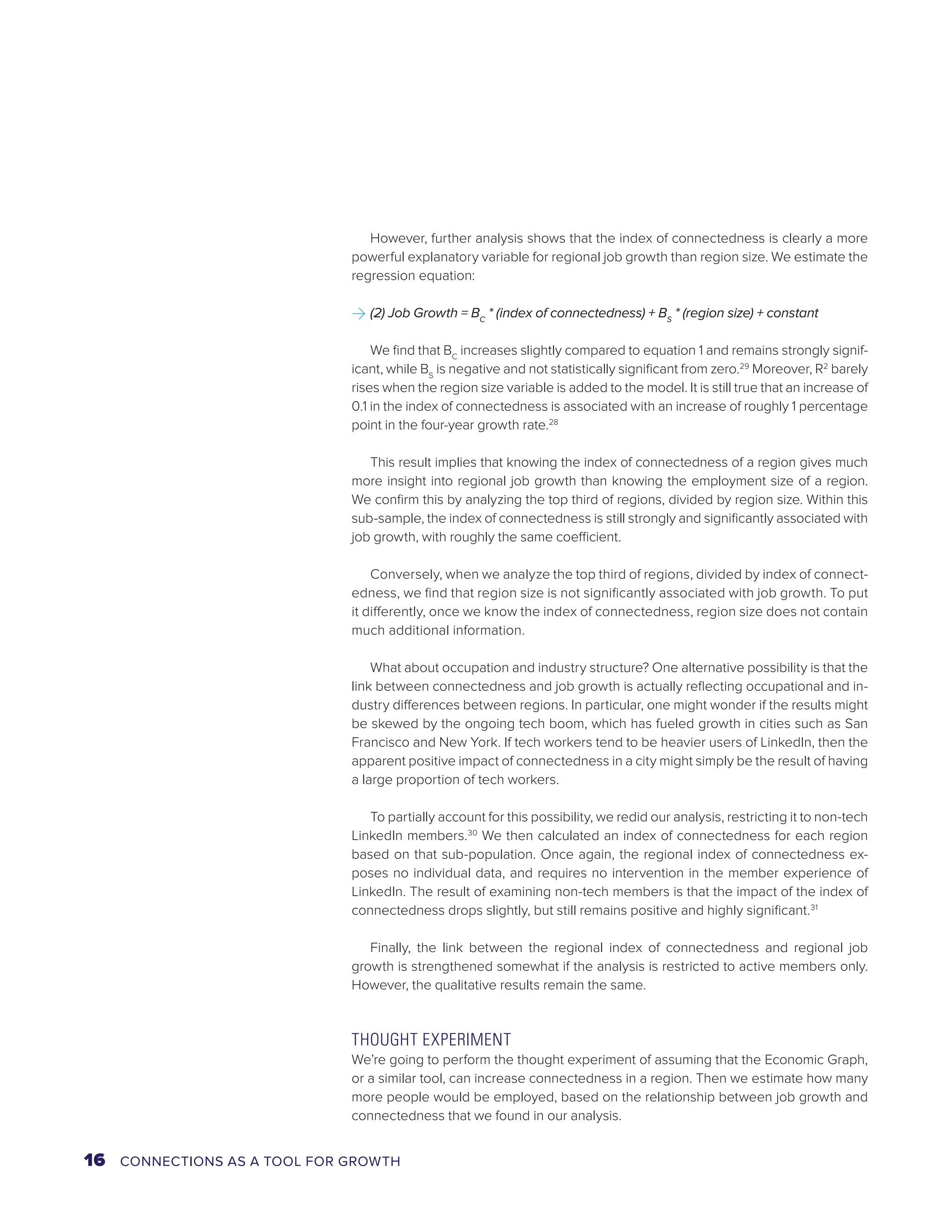 However, further analysis shows that the index of connectedness is clearly a more 
powerful explanatory variable for regional job growth than region size. We estimate the 
regression equation: 
>>(2) Job Growth = BC * (index of connectedness) + BS * (region size) + constant 
We find that BC increases slightly compared to equation 1 and remains strongly signif-icant, 
while BS is negative and not statistically significant from zero.29 Moreover, R2 barely 
rises when the region size variable is added to the model. It is still true that an increase of 
0.1 in the index of connectedness is associated with an increase of roughly 1 percentage 
point in the four-year growth rate.28 
This result implies that knowing the index of connectedness of a region gives much 
more insight into regional job growth than knowing the employment size of a region. 
We confirm this by analyzing the top third of regions, divided by region size. Within this 
sub-sample, the index of connectedness is still strongly and significantly associated with 
job growth, with roughly the same coefficient. 
Conversely, when we analyze the top third of regions, divided by index of connect-edness, 
we find that region size is not significantly associated with job growth. To put 
it differently, once we know the index of connectedness, region size does not contain 
much additional information. 
What about occupation and industry structure? One alternative possibility is that the 
link between connectedness and job growth is actually reflecting occupational and in-dustry 
differences between regions. In particular, one might wonder if the results might 
be skewed by the ongoing tech boom, which has fueled growth in cities such as San 
Francisco and New York. If tech workers tend to be heavier users of LinkedIn, then the 
apparent positive impact of connectedness in a city might simply be the result of having 
a large proportion of tech workers. 
To partially account for this possibility, we redid our analysis, restricting it to non-tech 
LinkedIn members.30 We then calculated an index of connectedness for each region 
based on that sub-population. Once again, the regional index of connectedness ex-poses 
no individual data, and requires no intervention in the member experience of 
LinkedIn. The result of examining non-tech members is that the impact of the index of 
connectedness drops slightly, but still remains positive and highly significant.31 
Finally, the link between the regional index of connectedness and regional job 
growth is strengthened somewhat if the analysis is restricted to active members only. 
However, the qualitative results remain the same. 
THOUGHT EXPERIMENT 
We’re going to perform the thought experiment of assuming that the Economic Graph, 
or a similar tool, can increase connectedness in a region. Then we estimate how many 
more people would be employed, based on the relationship between job growth and 
connectedness that we found in our analysis. 
16 CONNECTIONS AS A TOOL FOR GROWTH 
 