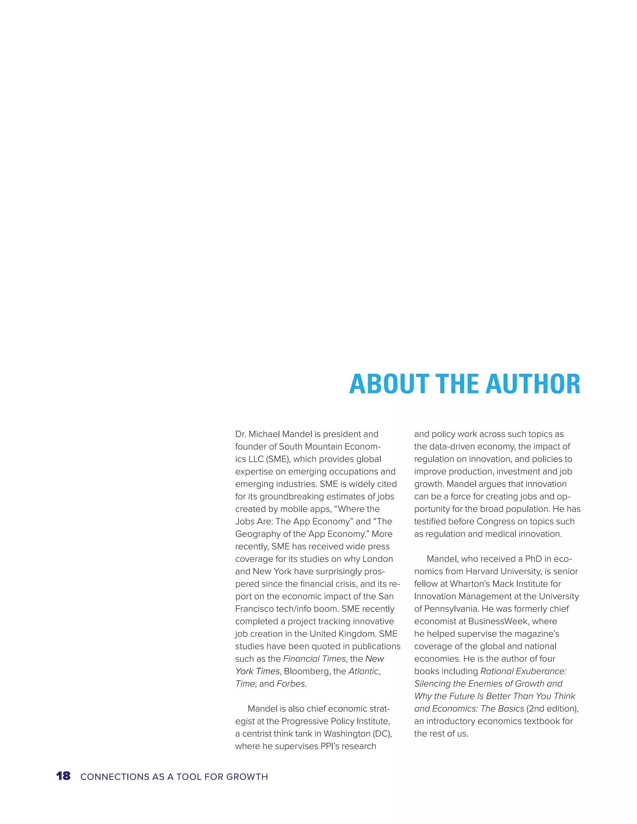 ABOUT THE AUTHOR 
Dr. Michael Mandel is president and 
founder of South Mountain Econom-ics 
LLC (SME), which provides global 
expertise on emerging occupations and 
emerging industries. SME is widely cited 
for its groundbreaking estimates of jobs 
created by mobile apps, “Where the 
Jobs Are: The App Economy” and “The 
Geography of the App Economy.” More 
recently, SME has received wide press 
coverage for its studies on why London 
and New York have surprisingly pros-pered 
since the financial crisis, and its re-port 
on the economic impact of the San 
Francisco tech/info boom. SME recently 
completed a project tracking innovative 
job creation in the United Kingdom. SME 
studies have been quoted in publications 
such as the Financial Times, the New 
York Times, Bloomberg, the Atlantic, 
Time, and Forbes. 
Mandel is also chief economic strat-egist 
at the Progressive Policy Institute, 
a centrist think tank in Washington (DC), 
where he supervises PPI’s research 
and policy work across such topics as 
the data-driven economy, the impact of 
regulation on innovation, and policies to 
improve production, investment and job 
growth. Mandel argues that innovation 
can be a force for creating jobs and op-portunity 
for the broad population. He has 
testified before Congress on topics such 
as regulation and medical innovation. 
Mandel, who received a PhD in eco-nomics 
from Harvard University, is senior 
fellow at Wharton’s Mack Institute for 
Innovation Management at the University 
of Pennsylvania. He was formerly chief 
economist at BusinessWeek, where 
he helped supervise the magazine’s 
coverage of the global and national 
economies. He is the author of four 
books including Rational Exuberance: 
Silencing the Enemies of Growth and 
Why the Future Is Better Than You Think 
and Economics: The Basics (2nd edition), 
an introductory economics textbook for 
the rest of us. 
18 CONNECTIONS AS A TOOL FOR GROWTH 
 