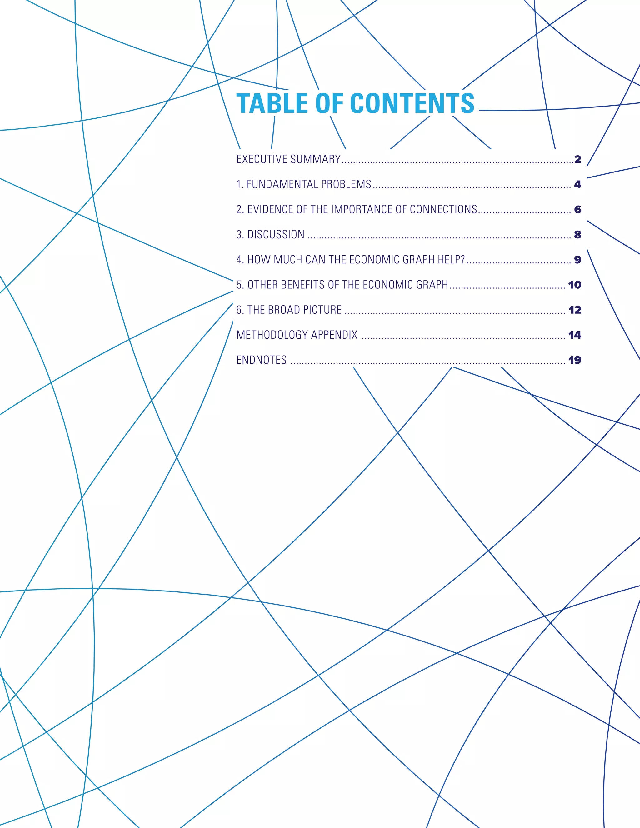 TABLE OF CONTENTS 
EXECUTIVE SUMMARY...................................................................................2 
1. FUNDAMENTAL PROBLEMS....................................................................... 4 
2. EVIDENCE OF THE IMPORTANCE OF CONNECTIONS.................................. 6 
3. DISCUSSION.............................................................................................. 8 
4. HOW MUCH CAN THE ECONOMIC GRAPH HELP?...................................... 9 
5. OTHER BENEFITS OF THE ECONOMIC GRAPH.......................................... 10 
6. THE BROAD PICTURE............................................................................... 12 
METHODOLOGY APPENDIX ......................................................................... 14 
ENDNOTES .................................................................................................. 19 
 