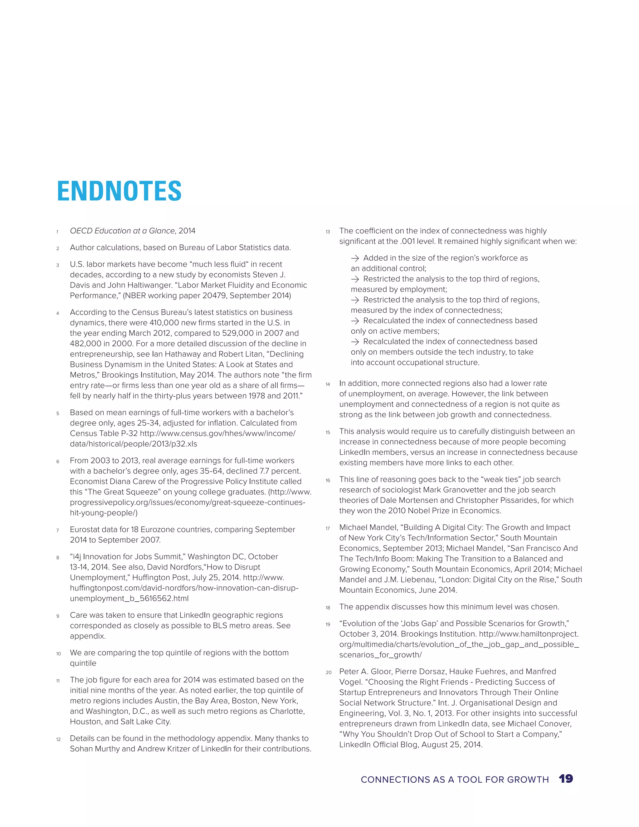 1 OECD Education at a Glance, 2014 
2 Author calculations, based on Bureau of Labor Statistics data. 
3 U.S. labor markets have become “much less fluid“ in recent 
decades, according to a new study by economists Steven J. 
Davis and John Haltiwanger. “Labor Market Fluidity and Economic 
Performance,” (NBER working paper 20479, September 2014) 
4 According to the Census Bureau’s latest statistics on business 
dynamics, there were 410,000 new firms started in the U.S. in 
the year ending March 2012, compared to 529,000 in 2007 and 
482,000 in 2000. For a more detailed discussion of the decline in 
entrepreneurship, see Ian Hathaway and Robert Litan, “Declining 
Business Dynamism in the United States: A Look at States and 
Metros,” Brookings Institution, May 2014. The authors note “the firm 
entry rate—or firms less than one year old as a share of all firms— 
fell by nearly half in the thirty-plus years between 1978 and 2011.” 
5 Based on mean earnings of full-time workers with a bachelor’s 
degree only, ages 25-34, adjusted for inflation. Calculated from 
Census Table P-32 http://www.census.gov/hhes/www/income/ 
data/historical/people/2013/p32.xls 
6 From 2003 to 2013, real average earnings for full-time workers 
with a bachelor’s degree only, ages 35-64, declined 7.7 percent. 
Economist Diana Carew of the Progressive Policy Institute called 
this “The Great Squeeze” on young college graduates. (http://www. 
progressivepolicy.org/issues/economy/great-squeeze-continues-hit- 
young-people/) 
7 Eurostat data for 18 Eurozone countries, comparing September 
2014 to September 2007. 
8 “i4j Innovation for Jobs Summit,” Washington DC, October 
13-14, 2014. See also, David Nordfors,“How to Disrupt 
Unemployment,” Huffington Post, July 25, 2014. http://www. 
huffingtonpost.com/david-nordfors/how-innovation-can-disrup-unemployment_ 
b_5616562.html 
9 Care was taken to ensure that LinkedIn geographic regions 
corresponded as closely as possible to BLS metro areas. See 
appendix. 
10 We are comparing the top quintile of regions with the bottom 
quintile 
11 The job figure for each area for 2014 was estimated based on the 
initial nine months of the year. As noted earlier, the top quintile of 
metro regions includes Austin, the Bay Area, Boston, New York, 
and Washington, D.C., as well as such metro regions as Charlotte, 
Houston, and Salt Lake City. 
12 Details can be found in the methodology appendix. Many thanks to 
Sohan Murthy and Andrew Kritzer of LinkedIn for their contributions. 
13 The coefficient on the index of connectedness was highly 
significant at the .001 level. It remained highly significant when we: 
>> Added in the size of the region’s workforce as 
an additional control; 
>> Restricted the analysis to the top third of regions, 
measured by employment; 
>> Restricted the analysis to the top third of regions, 
measured by the index of connectedness; 
>> Recalculated the index of connectedness based 
only on active members; 
>> Recalculated the index of connectedness based 
only on members outside the tech industry, to take 
into account occupational structure. 
14 In addition, more connected regions also had a lower rate 
of unemployment, on average. However, the link between 
unemployment and connectedness of a region is not quite as 
strong as the link between job growth and connectedness. 
15 This analysis would require us to carefully distinguish between an 
increase in connectedness because of more people becoming 
LinkedIn members, versus an increase in connectedness because 
existing members have more links to each other. 
16 This line of reasoning goes back to the “weak ties” job search 
research of sociologist Mark Granovetter and the job search 
theories of Dale Mortensen and Christopher Pissarides, for which 
they won the 2010 Nobel Prize in Economics. 
17 Michael Mandel, “Building A Digital City: The Growth and Impact 
of New York City’s Tech/Information Sector,” South Mountain 
Economics, September 2013; Michael Mandel, “San Francisco And 
The Tech/Info Boom: Making The Transition to a Balanced and 
Growing Economy,” South Mountain Economics, April 2014; Michael 
Mandel and J.M. Liebenau, “London: Digital City on the Rise,” South 
Mountain Economics, June 2014. 
18 The appendix discusses how this minimum level was chosen. 
19 “Evolution of the ‘Jobs Gap’ and Possible Scenarios for Growth,” 
October 3, 2014. Brookings Institution. http://www.hamiltonproject. 
org/multimedia/charts/evolution_of_the_job_gap_and_possible_ 
scenarios_for_growth/ 
20 Peter A. Gloor, Pierre Dorsaz, Hauke Fuehres, and Manfred 
Vogel. “Choosing the Right Friends - Predicting Success of 
Startup Entrepreneurs and Innovators Through Their Online 
Social Network Structure.” Int. J. Organisational Design and 
Engineering, Vol. 3, No. 1, 2013. For other insights into successful 
entrepreneurs drawn from LinkedIn data, see Michael Conover, 
“Why You Shouldn’t Drop Out of School to Start a Company,” 
LinkedIn Official Blog, August 25, 2014. 
ENDNOTES 
CONNECTIONS AS A TOOL FOR GROWTH 19 
 