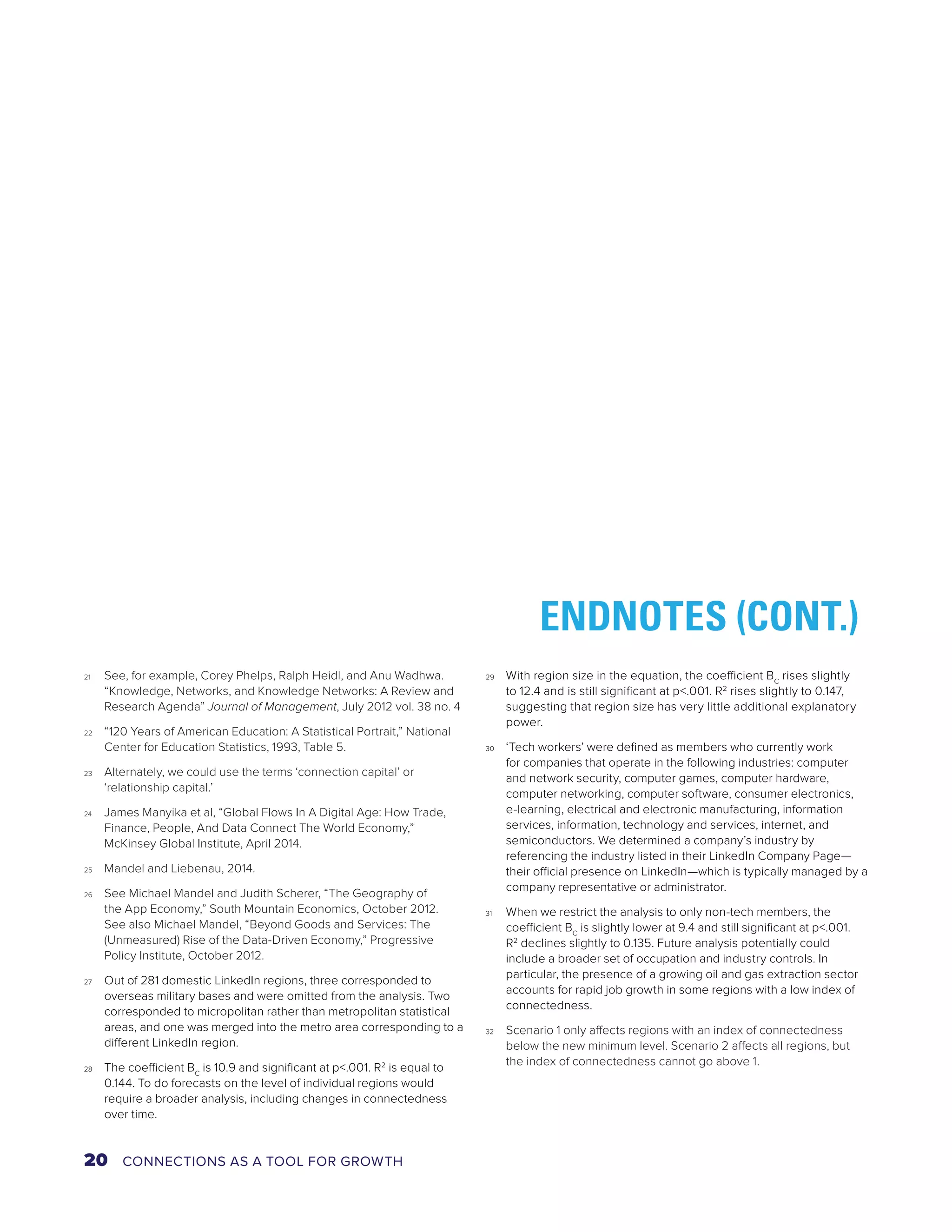 21 See, for example, Corey Phelps, Ralph Heidl, and Anu Wadhwa. 
“Knowledge, Networks, and Knowledge Networks: A Review and 
Research Agenda” Journal of Management, July 2012 vol. 38 no. 4 
22 “120 Years of American Education: A Statistical Portrait,” National 
Center for Education Statistics, 1993, Table 5. 
23 Alternately, we could use the terms ‘connection capital’ or 
‘relationship capital.’ 
24 James Manyika et al, “Global Flows In A Digital Age: How Trade, 
Finance, People, And Data Connect The World Economy,” 
McKinsey Global Institute, April 2014. 
25 Mandel and Liebenau, 2014. 
26 See Michael Mandel and Judith Scherer, “The Geography of 
the App Economy,” South Mountain Economics, October 2012. 
See also Michael Mandel, “Beyond Goods and Services: The 
(Unmeasured) Rise of the Data-Driven Economy,” Progressive 
Policy Institute, October 2012. 
27 Out of 281 domestic LinkedIn regions, three corresponded to 
overseas military bases and were omitted from the analysis. Two 
corresponded to micropolitan rather than metropolitan statistical 
areas, and one was merged into the metro area corresponding to a 
different LinkedIn region. 
28 The coefficient BC is 10.9 and significant at p<.001. R2 is equal to 
0.144. To do forecasts on the level of individual regions would 
require a broader analysis, including changes in connectedness 
over time. 
ENDNOTES (CONT.) 
29 With region size in the equation, the coefficient BC rises slightly 
to 12.4 and is still significant at p<.001. R2 rises slightly to 0.147, 
suggesting that region size has very little additional explanatory 
power. 
30 ‘Tech workers’ were defined as members who currently work 
for companies that operate in the following industries: computer 
and network security, computer games, computer hardware, 
computer networking, computer software, consumer electronics, 
e-learning, electrical and electronic manufacturing, information 
services, information, technology and services, internet, and 
semiconductors. We determined a company’s industry by 
referencing the industry listed in their LinkedIn Company Page— 
their official presence on LinkedIn—which is typically managed by a 
company representative or administrator. 
31 When we restrict the analysis to only non-tech members, the 
coefficient BC is slightly lower at 9.4 and still significant at p<.001. 
R2 declines slightly to 0.135. Future analysis potentially could 
include a broader set of occupation and industry controls. In 
particular, the presence of a growing oil and gas extraction sector 
accounts for rapid job growth in some regions with a low index of 
connectedness. 
32 Scenario 1 only affects regions with an index of connectedness 
below the new minimum level. Scenario 2 affects all regions, but 
the index of connectedness cannot go above 1. 
20 CONNECTIONS AS A TOOL FOR GROWTH 
