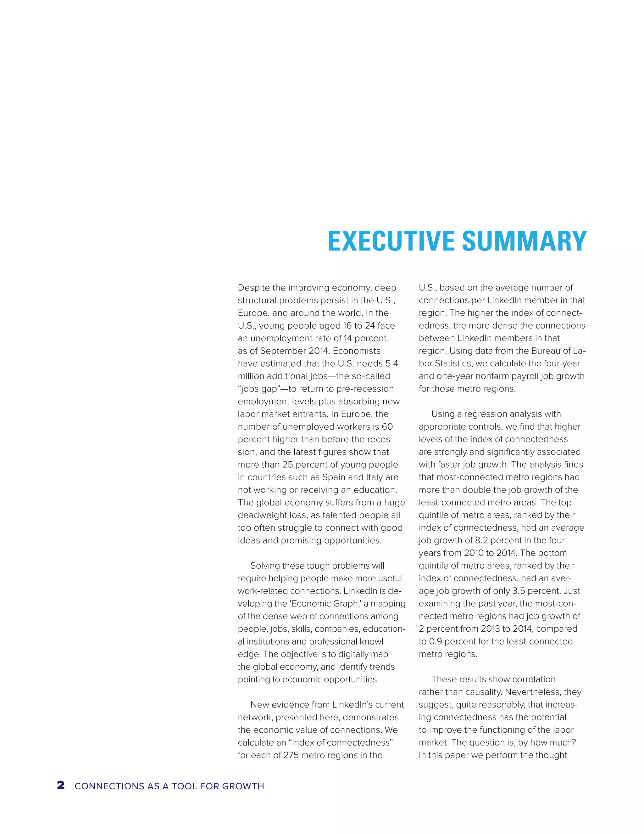 EXECUTIVE SUMMARY 
Despite the improving economy, deep 
structural problems persist in the U.S., 
Europe, and around the world. In the 
U.S., young people aged 16 to 24 face 
an unemployment rate of 14 percent, 
as of September 2014. Economists 
have estimated that the U.S. needs 5.4 
million additional jobs—the so-called 
“jobs gap”—to return to pre-recession 
employment levels plus absorbing new 
labor market entrants. In Europe, the 
number of unemployed workers is 60 
percent higher than before the reces-sion, 
and the latest figures show that 
more than 25 percent of young people 
in countries such as Spain and Italy are 
not working or receiving an education. 
The global economy suffers from a huge 
deadweight loss, as talented people all 
too often struggle to connect with good 
ideas and promising opportunities. 
Solving these tough problems will 
require helping people make more useful 
work-related connections. LinkedIn is de-veloping 
the ‘Economic Graph,’ a mapping 
of the dense web of connections among 
people, jobs, skills, companies, education-al 
institutions and professional knowl-edge. 
The objective is to digitally map 
the global economy, and identify trends 
pointing to economic opportunities. 
New evidence from LinkedIn’s current 
network, presented here, demonstrates 
the economic value of connections. We 
calculate an “index of connectedness” 
for each of 275 metro regions in the 
U.S., based on the average number of 
connections per LinkedIn member in that 
region. The higher the index of connect-edness, 
the more dense the connections 
between LinkedIn members in that 
region. Using data from the Bureau of La-bor 
Statistics, we calculate the four-year 
and one-year nonfarm payroll job growth 
for those metro regions. 
Using a regression analysis with 
appropriate controls, we find that higher 
levels of the index of connectedness 
are strongly and significantly associated 
with faster job growth. The analysis finds 
that most-connected metro regions had 
more than double the job growth of the 
least-connected metro areas. The top 
quintile of metro areas, ranked by their 
index of connectedness, had an average 
job growth of 8.2 percent in the four 
years from 2010 to 2014. The bottom 
quintile of metro areas, ranked by their 
index of connectedness, had an aver-age 
job growth of only 3.5 percent. Just 
examining the past year, the most-con-nected 
metro regions had job growth of 
2 percent from 2013 to 2014, compared 
to 0.9 percent for the least-connected 
metro regions. 
These results show correlation 
rather than causality. Nevertheless, they 
suggest, quite reasonably, that increas-ing 
connectedness has the potential 
to improve the functioning of the labor 
market. The question is, by how much? 
In this paper we perform the thought 
2 CONNECTIONS AS A TOOL FOR GROWTH 
 