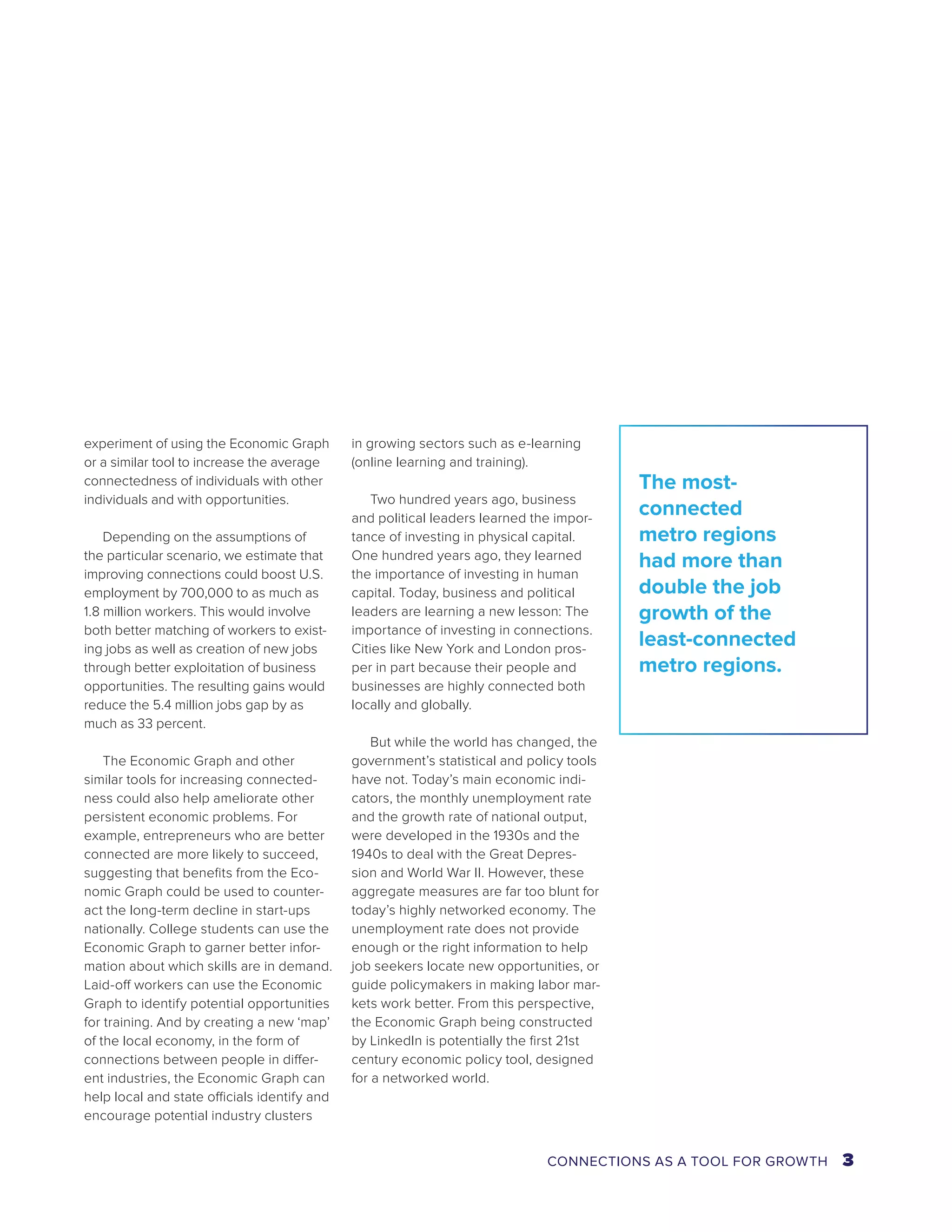 experiment of using the Economic Graph 
or a similar tool to increase the average 
connectedness of individuals with other 
individuals and with opportunities. 
Depending on the assumptions of 
the particular scenario, we estimate that 
improving connections could boost U.S. 
employment by 700,000 to as much as 
1.8 million workers. This would involve 
both better matching of workers to exist-ing 
jobs as well as creation of new jobs 
through better exploitation of business 
opportunities. The resulting gains would 
reduce the 5.4 million jobs gap by as 
much as 33 percent. 
The Economic Graph and other 
similar tools for increasing connected-ness 
could also help ameliorate other 
persistent economic problems. For 
example, entrepreneurs who are better 
connected are more likely to succeed, 
suggesting that benefits from the Eco-nomic 
Graph could be used to counter-act 
the long-term decline in start-ups 
nationally. College students can use the 
Economic Graph to garner better infor-mation 
about which skills are in demand. 
Laid-off workers can use the Economic 
Graph to identify potential opportunities 
for training. And by creating a new ‘map’ 
of the local economy, in the form of 
connections between people in differ-ent 
industries, the Economic Graph can 
help local and state officials identify and 
encourage potential industry clusters 
in growing sectors such as e-learning 
(online learning and training). 
Two hundred years ago, business 
and political leaders learned the impor-tance 
of investing in physical capital. 
One hundred years ago, they learned 
the importance of investing in human 
capital. Today, business and political 
leaders are learning a new lesson: The 
importance of investing in connections. 
Cities like New York and London pros-per 
in part because their people and 
businesses are highly connected both 
locally and globally. 
But while the world has changed, the 
government’s statistical and policy tools 
have not. Today’s main economic indi-cators, 
the monthly unemployment rate 
and the growth rate of national output, 
were developed in the 1930s and the 
1940s to deal with the Great Depres-sion 
and World War II. However, these 
aggregate measures are far too blunt for 
today’s highly networked economy. The 
unemployment rate does not provide 
enough or the right information to help 
job seekers locate new opportunities, or 
guide policymakers in making labor mar-kets 
work better. From this perspective, 
the Economic Graph being constructed 
by LinkedIn is potentially the first 21st 
century economic policy tool, designed 
for a networked world. 
The most-connected 
metro regions 
had more than 
double the job 
growth of the 
least-connected 
metro regions. 
CONNECTIONS AS A TOOL FOR GROWTH 3 
 