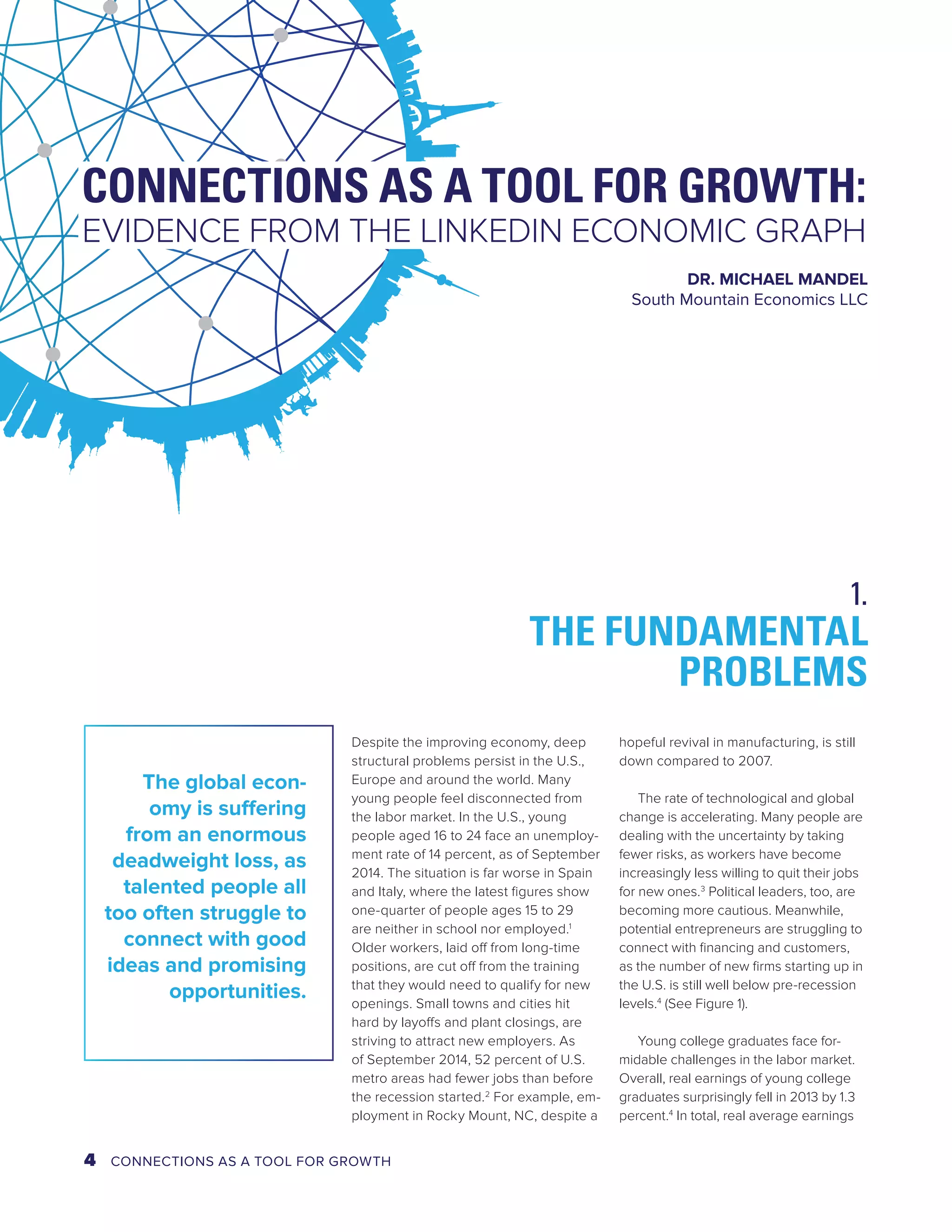 CONNECTIONS AS A TOOL FOR GROWTH: 
EVIDENCE FROM THE LINKEDIN ECONOMIC GRAPH 
DR. MICHAEL MANDEL 
South Mountain Economics LLC 
THE FUNDAMENTAL 
Despite the improving economy, deep 
structural problems persist in the U.S., 
Europe and around the world. Many 
young people feel disconnected from 
the labor market. In the U.S., young 
people aged 16 to 24 face an unemploy-ment 
rate of 14 percent, as of September 
2014. The situation is far worse in Spain 
and Italy, where the latest figures show 
one-quarter of people ages 15 to 29 
are neither in school nor employed.1 
Older workers, laid off from long-time 
positions, are cut off from the training 
that they would need to qualify for new 
openings. Small towns and cities hit 
hard by layoffs and plant closings, are 
striving to attract new employers. As 
of September 2014, 52 percent of U.S. 
metro areas had fewer jobs than before 
the recession started.2 For example, em-ployment 
in Rocky Mount, NC, despite a 
PROBLEMS 
hopeful revival in manufacturing, is still 
down compared to 2007. 
The rate of technological and global 
change is accelerating. Many people are 
dealing with the uncertainty by taking 
fewer risks, as workers have become 
increasingly less willing to quit their jobs 
for new ones.3 Political leaders, too, are 
becoming more cautious. Meanwhile, 
potential entrepreneurs are struggling to 
connect with financing and customers, 
as the number of new firms starting up in 
the U.S. is still well below pre-recession 
levels.4 (See Figure 1). 
Young college graduates face for-midable 
challenges in the labor market. 
Overall, real earnings of young college 
graduates surprisingly fell in 2013 by 1.3 
percent.4 In total, real average earnings 
The global econ-omy 
is suffering 
from an enormous 
deadweight loss, as 
talented people all 
too often struggle to 
connect with good 
ideas and promising 
opportunities. 
1. 
4 CONNECTIONS AS A TOOL FOR GROWTH 
 