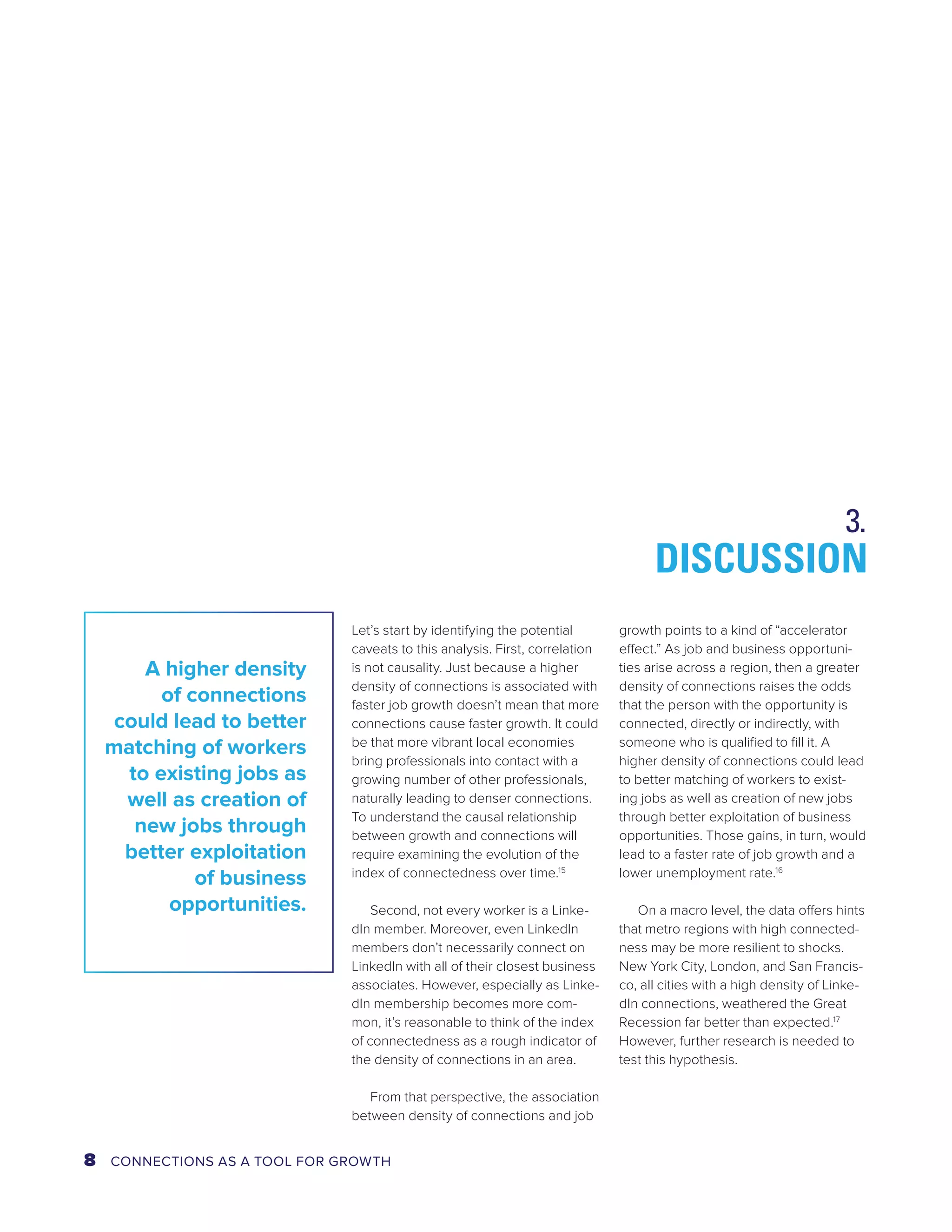 Let’s start by identifying the potential 
caveats to this analysis. First, correlation 
is not causality. Just because a higher 
density of connections is associated with 
faster job growth doesn’t mean that more 
connections cause faster growth. It could 
be that more vibrant local economies 
bring professionals into contact with a 
growing number of other professionals, 
naturally leading to denser connections. 
To understand the causal relationship 
between growth and connections will 
require examining the evolution of the 
index of connectedness over time.15 
Second, not every worker is a Linke-dIn 
member. Moreover, even LinkedIn 
members don’t necessarily connect on 
LinkedIn with all of their closest business 
associates. However, especially as Linke-dIn 
membership becomes more com-mon, 
it’s reasonable to think of the index 
of connectedness as a rough indicator of 
the density of connections in an area. 
From that perspective, the association 
between density of connections and job 
DISCUSSION 
growth points to a kind of “accelerator 
effect.” As job and business opportuni-ties 
arise across a region, then a greater 
density of connections raises the odds 
that the person with the opportunity is 
connected, directly or indirectly, with 
someone who is qualified to fill it. A 
higher density of connections could lead 
to better matching of workers to exist-ing 
jobs as well as creation of new jobs 
through better exploitation of business 
opportunities. Those gains, in turn, would 
lead to a faster rate of job growth and a 
lower unemployment rate.16 
On a macro level, the data offers hints 
that metro regions with high connected-ness 
may be more resilient to shocks. 
New York City, London, and San Francis-co, 
all cities with a high density of Linke-dIn 
connections, weathered the Great 
Recession far better than expected.17 
However, further research is needed to 
test this hypothesis. 
A higher density 
of connections 
could lead to better 
matching of workers 
to existing jobs as 
well as creation of 
new jobs through 
better exploitation 
of business 
opportunities. 
3. 
8 CONNECTIONS AS A TOOL FOR GROWTH 
 