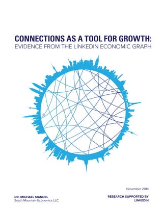 CONNECTIONS AS A TOOL FOR GROWTH: 
EVIDENCE FROM THE LINKEDIN ECONOMIC GRAPH 
November 2014 
RESEARCH SUPPORTED BY 
LINKEDIN 
DR. MICHAEL MANDEL 
South Mountain Economics LLC 
 