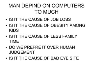 MAN DEPIND ON COMPUTERS
         TO MUCH
• IS IT THE CAUSE OF JOB LOSS
• IS IT THE CAUSE OF OBESITY AMONG
  KIDS
• IS IT THE CAUSE OF LESS FAMILY
  TIME
• DO WE PREFRE IT OVER HUMAN
  JUDGEMENT
• IS IT THE CAUSE OF BAD EYE SITE
 