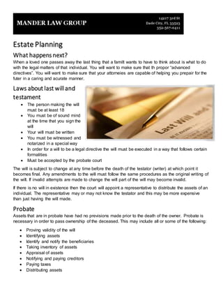 Estate Planning
What happens next?
When a loved one passes away the last thing that a familt wants to have to think about is what to do
with the legal matters of that individual. You will want to make sure that th propor “advanced
directives”. You will want to make sure that your attorneies are capable of helping you prepair for the
futer in a caring and acurate manner.
Laws about last will and
testament
 The person making the will
must be at least 18
 You must be of sound mind
at the time that you sign the
will
 Your will must be written
 You must be witnessed and
notarized in a special way
 In order for a will to be a legal directive the will must be executed in a way that follows certain
formalities
 Must be accepted by the probate court
The will is subject to change at any time before the death of the testator (writer) at which point it
becomes final. Any amendments to the will must follow the same procedures as the original writing of
the will. If invalid attempts are made to change the will part of the will may become invalid.
If there is no will in existence then the court will appoint a representative to distribute the assets of an
individual. The representative may or may not know the testator and this may be more expensive
than just having the will made.
Probate
Assets that are in probate have had no previsions made prior to the death of the owner. Probate is
necessary in order to pass ownership of the deceased. This may include all or some of the following:
 Proving validity of the will
 Identifying assets
 Identify and notify the beneficiaries
 Taking inventory of assets
 Appraisal of assets
 Notifying and paying creditors
 Paying taxes
 Distributing assets
 
