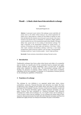 Mandi – A block chain based decentralized exchange
Harsh Patel
Harsh.patel54@gmail.com
Abstract. A pure peer to peer version of the exchange system would allow all
parties access to the market without relying on any central organization for
market access. Paper proposes a solution for the problem of maintain an order
book and determine the execution rate in the peer to peer network. Like crypto-
currencies the network relies on blockchain of transaction. Digital signature
system would be the core of the decentralized market place (Mandi). The paper
defines basic ground rules for the working of decentralized exchange. The
major components of the decentralized exchange are issuing process, co-
existence of blockchain and order books and functions of the miner. Unlike
other crypto currencies de-centralized exchange would have a trust based
issuing process which in long run would be a sum zero game. The decentralized
Exchange would have 3 types of entities namely – Issuer, Trader and Miner.
Keywords: Crypto-currencies, decentralized exchange, Payment system.
1 Introduction
Traditionally exchanges have been a place where buyers and sellers of a commodity
meet to decide on a specific price for the commodity based on demand and supply.
Initially exchange was a common marketplace, later it evolved into an organized
market place regulated by defined rules. The decentralized exchange which can
facilitate the functions of exchange without relying on central point of authority
embedding all the basic principles of exchange in an autonomous technical protocol
by the extending the capabilities of blockchain.
2 Functions of exchange
The exchange by very definition is an organized market place where various
commodities, currencies, Financial Securities and derivatives are traded. The basic
Components of any exchange are the entities (buyer and seller), A pair of Financial
Instrument [FI] (Commodity, Security, Currency or derivatives), Quantity in trade and
Price for the Financial Instrument against another Financial instrument. For this
paper, Currency has been considered as a financial instrument. Each Financial
instrument has a finite unit of exchange. (I.e. 1oz of gold is basic unit of exchange or
1 unit of share is basic unit for exchange.). In an exchange the entities bring in their
respective financial instrument for trade with other financial instrument and bas ed on
demand and supply between two financial instruments the price is determined.
 