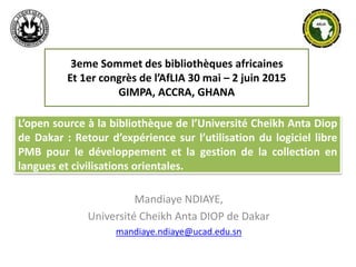 L’open source à la bibliothèque de l’Université Cheikh Anta Diop
de Dakar : Retour d’expérience sur l’utilisation du logiciel libre
PMB pour le développement et la gestion de la collection en
langues et civilisations orientales.
Mandiaye NDIAYE,
Université Cheikh Anta DIOP de Dakar
mandiaye.ndiaye@ucad.edu.sn
3eme Sommet des bibliothèques africaines
Et 1er congrès de l’AfLIA 30 mai – 2 juin 2015
GIMPA, ACCRA, GHANA
 