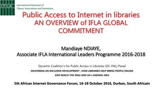 Public Access to Internet in libraries
AN OVERVIEW of IFLA GLOBAL
COMMITMENT
Mandiaye NDIAYE,
Associate IFLA International Leaders Programme 2016-2018
Dynamic Coalition’s for Public Access in Libraries (DC-PAL) Panel
DELIVERING AN INCLUSIVE DEVELOPMENT : HOW LIBRARIES HELP BRING PEOPLE ONLINE
AND REACH THE SDGs AND AU’s AGENDA 2063
5th African Internet Governance Forum, 16-18 October 2016, Durban, South Africain
 