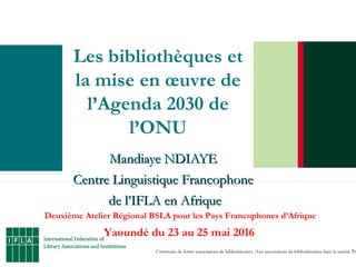 Construire de fortes associations de bibliothécaires |Les associations de bibliothécaires dans la société Pr
Mandiaye NDIAYEMandiaye NDIAYE
Centre Linguistique FrancophoneCentre Linguistique Francophone
de l’IFLA en Afriquede l’IFLA en Afrique
Deuxième Atelier Régional BSLA pour les Pays Francophones d’Afrique
Yaoundé du 23 au 25 mai 2016
 