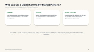 Who Can Use a Digital Commodity Market Platform?
The same information can support different types of agricultural-market users.
FARMERS
Check reported market rates, compare locations
and use historical information as one input for
market planning.
TRADERS
Monitor commodity prices across markets and
use historical context to understand market
movement.
BUYERS & SELLERS
Combine market-rate awareness with Buy, Sell
and Classifieds sections when exploring
agricultural trade opportunities.
Market data supports awareness; actual buying, selling and pricing decisions still depend on local quality, supply, demand and transaction
conditions.
Mandi Bhav India • Commodity Market Information 10
 