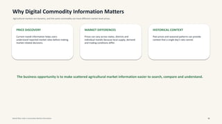 Why Digital Commodity Information Matters
Agricultural markets are dynamic, and the same commodity can have different market-level prices.
PRICE DISCOVERY
Current mandi information helps users
understand reported market rates before making
market-related decisions.
MARKET DIFFERENCES
Prices can vary across states, districts and
individual mandis because local supply, demand
and trading conditions differ.
HISTORICAL CONTEXT
Past prices and seasonal patterns can provide
context that a single day's rate cannot.
The business opportunity is to make scattered agricultural market information easier to search, compare and understand.
Mandi Bhav India • Commodity Market Information 02
 