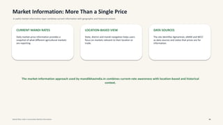Market Information: More Than a Single Price
A useful market-information layer combines current information with geographic and historical context.
CURRENT MANDI RATES
Daily market-price information provides a
snapshot of what different agricultural markets
are reporting.
LOCATION-BASED VIEW
State, district and mandi navigation helps users
focus on markets relevant to their location or
trade.
DATA SOURCES
The site identifies Agmarknet, eNAM and NECC
as data sources and states that prices are for
information.
The market-information approach used by mandibhavindia.in combines current-rate awareness with location-based and historical
context.
Mandi Bhav India • Commodity Market Information 06
 