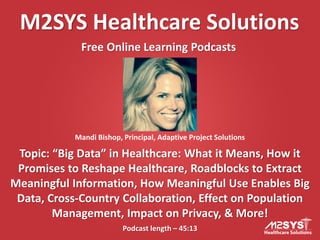 M2SYS Healthcare Solutions
Free Online Learning Podcasts

Mandi Bishop, Principal, Adaptive Project Solutions

Topic: “Big Data” in Healthcare: What it Means, How it
Promises to Reshape Healthcare, Roadblocks to Extract
Meaningful Information, How Meaningful Use Enables Big
Data, Cross-Country Collaboration, Effect on Population
Management, Impact on Privacy, & More!
Podcast length – 45:13

 