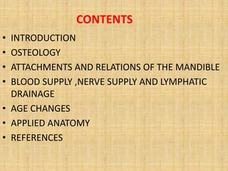 CONTENTS
• INTRODUCTION
• OSTEOLOGY
• ATTACHMENTS AND RELATIONS OF THE MANDIBLE
• BLOOD SUPPLY ,NERVE SUPPLY AND LYMPHATIC
DRAINAGE
• AGE CHANGES
• APPLIED ANATOMY
• REFERENCES
 