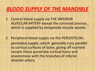 BLOOD SUPPLY OF THE MANDIBLE
1. Central blood supply via THE INFERIOR
ALVEOLAR ARTERY except the coronoid process ,
which is supplied by temporalis muscle vessels.
2. Peripheral blood supply via the PERIOSTEUM..
periosteal supply ,which generally runs parallel
to cortical surfaces of bone, giving off nutrient
vessels those penetrate cortical bone and
anastomose with the branches of inferior
alveolar artery.
 