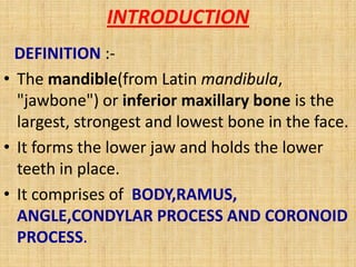 INTRODUCTION
DEFINITION :-
• The mandible(from Latin mandibula,
"jawbone") or inferior maxillary bone is the
largest, strongest and lowest bone in the face.
• It forms the lower jaw and holds the lower
teeth in place.
• It comprises of BODY,RAMUS,
ANGLE,CONDYLAR PROCESS AND CORONOID
PROCESS.
 