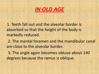 1. Teeth fall out and the alveolar border is
absorbed so that the height of the body is
markedly reduced.
2. The mental foramen and the mandibular canal
are close to the alveolar border.
3. The angle again becomes obtuse about 140
degrees because the ramus is oblique.
IN OLD AGE
 