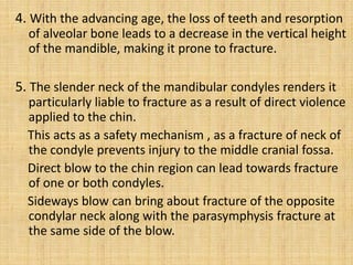 4. With the advancing age, the loss of teeth and resorption
of alveolar bone leads to a decrease in the vertical height
of the mandible, making it prone to fracture.
5. The slender neck of the mandibular condyles renders it
particularly liable to fracture as a result of direct violence
applied to the chin.
This acts as a safety mechanism , as a fracture of neck of
the condyle prevents injury to the middle cranial fossa.
Direct blow to the chin region can lead towards fracture
of one or both condyles.
Sideways blow can bring about fracture of the opposite
condylar neck along with the parasymphysis fracture at
the same side of the blow.
 