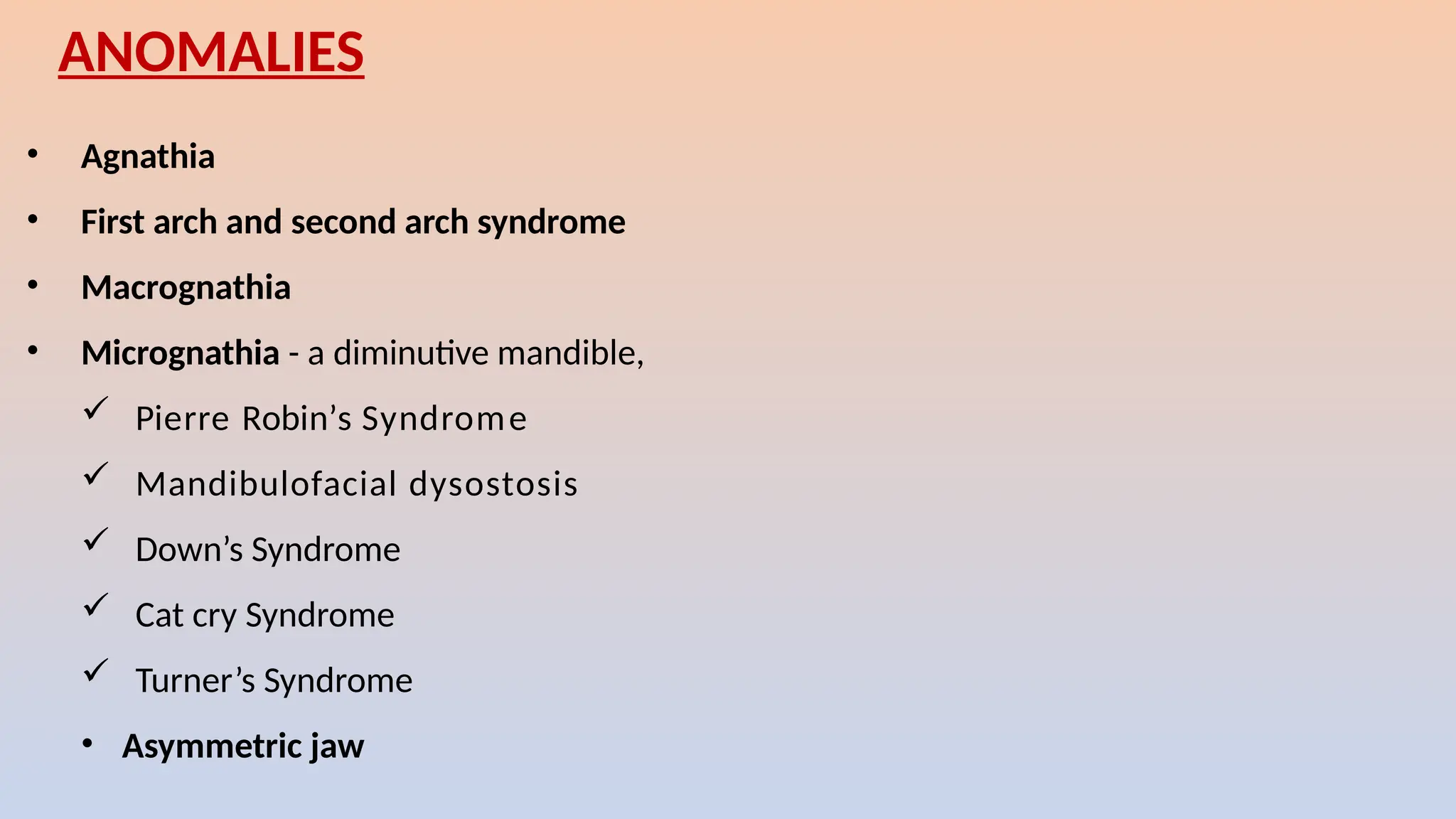 • Agnathia
• First arch and second arch syndrome
• Macrognathia
• Micrognathia - a diminutive mandible,
 Pierre Robin’s Syndrome
 Mandibulofacial dysostosis
 Down’s Syndrome
 Cat cry Syndrome
 Turner’s Syndrome
• Asymmetric jaw
ANOMALIES
 