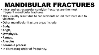 MANDIBULAR FRACTURES
• Intra- and extracapsular condylar fractures are the most
frequent mandibular fractures
• They usually result due to car accidents or indirect force due to
violence.
• Other mandibular fracture areas include
• Body,
• Angle,
• Symphysis,
• Ramus,
• Alveolus
• Coronoid process
• In decreasing order of frequency.
 