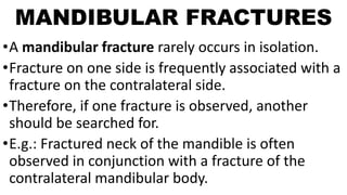 MANDIBULAR FRACTURES
•A mandibular fracture rarely occurs in isolation.
•Fracture on one side is frequently associated with a
fracture on the contralateral side.
•Therefore, if one fracture is observed, another
should be searched for.
•E.g.: Fractured neck of the mandible is often
observed in conjunction with a fracture of the
contralateral mandibular body.
 