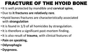 FRACTURE OF THE HYOID BONE
•It is well protected by mandible and cervical spine,
•Due to it fractures are relatively rare.
•Hyoid bones fractures are characteristically associated
with strangulation
•It is found in 1/3 of all homicides by strangulation.
•It is therefore a significant post-mortem finding.
•It is also result of trauma, with clinical features of
•Pain on speaking,
•Odynophagia
•Dyspnoea.
 