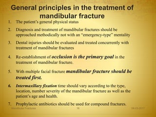 1. The patient’s general physical status
2. Diagnosis and treatment of mandibular fractures should be
approached methodically not with an “emergency-type” mentality
3. Dental injuries should be evaluated and treated concurrently with
treatment of mandibular fractures
4. Re-establishment of occlusion is the primary goal in the
treatment of mandibular fracture.
5. With multiple facial fracture mandibular fracture should be
treated first.
6. Intermaxillary fixation time should vary according to the type,
location, number severity of the mandibular fracture as well as the
patient’s age and health.
7. Prophylactic antibiotics should be used for compound fractures.
General principles in the treatment of
mandibular fracture
08-03-2017Mandibular Fractures 16
 