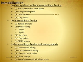 Immobilization
 (a) Osteosynthesis without intermaxillary fixation
 (i) Non-compression small plates
 (ii) Compression plates
 (iii) Mini-plates
 (iv) Lag screws
 (b) Intermaxillary fixation
 (i) Bonded brackets
 (ii) Dental wiring
 Direct
 Eyelet
 (iii) Arch bars
 (iv) Cap splints
 (v) MMF screws
 (c) Intermaxillary fixation with osteosynthesis
 (i) Transosseous wiring
 (ii) Circumferential wiring
 (iii) External pin fixation
 (iv) Bone clamps
 (v) Transfixation with Kirschner wires
08-03-2017Mandibular Fractures 18
 