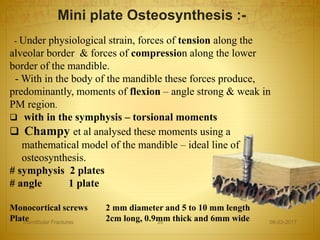 Mini plate Osteosynthesis :-
- Under physiological strain, forces of tension along the
alveolar border & forces of compression along the lower
border of the mandible.
- With in the body of the mandible these forces produce,
predominantly, moments of flexion – angle strong & weak in
PM region.
 with in the symphysis – torsional moments
 Champy et al analysed these moments using a
mathematical model of the mandible – ideal line of
osteosynthesis.
# symphysis 2 plates
# angle 1 plate
Monocortical screws 2 mm diameter and 5 to 10 mm length
Plate 2cm long, 0.9mm thick and 6mm wide 08-03-2017Mandibular Fractures 35
 