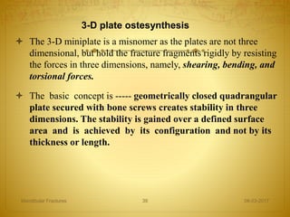 3-D plate ostesynthesis
 The 3-D miniplate is a misnomer as the plates are not three
dimensional, but hold the fracture fragments rigidly by resisting
the forces in three dimensions, namely, shearing, bending, and
torsional forces.
 The basic concept is ----- geometrically closed quadrangular
plate secured with bone screws creates stability in three
dimensions. The stability is gained over a defined surface
area and is achieved by its configuration and not by its
thickness or length.
08-03-2017Mandibular Fractures 39
 