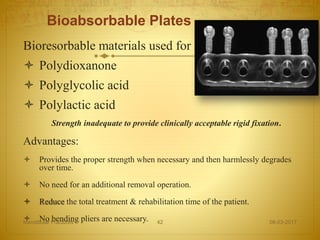 Bioabsorbable Plates
Bioresorbable materials used for rigid fixation
 Polydioxanone
 Polyglycolic acid
 Polylactic acid
Strength inadequate to provide clinically acceptable rigid fixation.
Advantages:
 Provides the proper strength when necessary and then harmlessly degrades
over time.
 No need for an additional removal operation.
 Reduce the total treatment & rehabilitation time of the patient.
 No bending pliers are necessary. 08-03-2017Mandibular Fractures 42
 