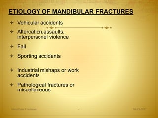 ETIOLOGY OF MANDIBULAR FRACTURES
 Vehicular accidents
 Altercation,assaults,
interpersonel violence
 Fall
 Sporting accidents
 Industrial mishaps or work
accidents
 Pathological fractures or
miscellaneous
08-03-2017Mandibular Fractures 4
 