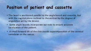 Position of patient and cassette
• The head is positioned parallel to the angle board and cassette, but
with the sagittal plane inclined to the vertical by the degree of
angulation set by the device.
• Some angle boards incorporate ear rods to ensure accurate
localization of the patient.
• A small forward tilt of the chin avoids superimposition of the cervical
vertebrae on the ramus.
 